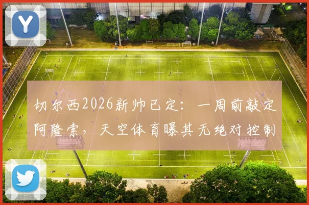 切尔西2026新帅已定：一周前敲定阿隆索，天空体育曝其无绝对控制权，合同细节引关注