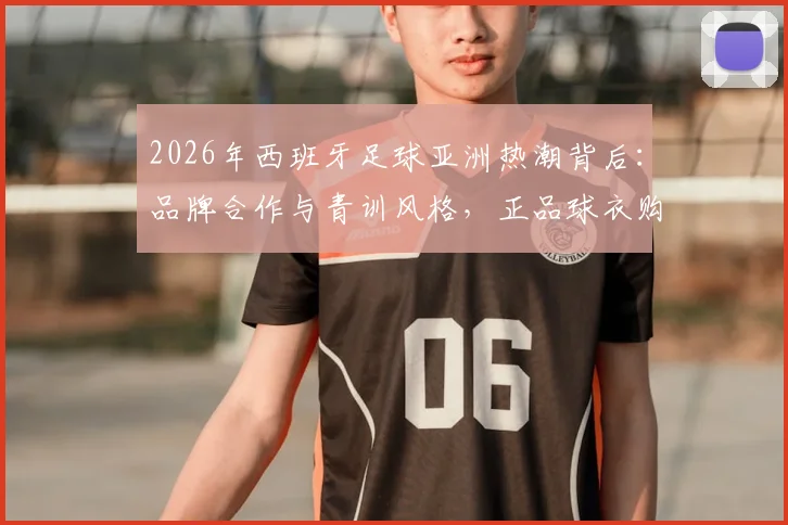 2026年西班牙足球亚洲热潮背后：品牌合作与青训风格，正品球衣购买指南全解析